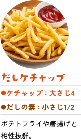だしケチャップ。ケチャップ：大さじ4、だしの素：小さじ2分の1。ポテトフライや唐揚げと相性抜群。