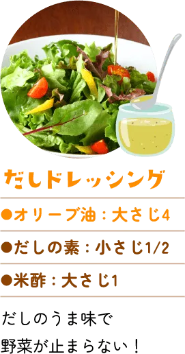 だしドレッシング。オリーブ油：大さじ4、だしの素：小さじ2分の1。米酢：大さじ1。だしのうま味で野菜が止まらない!